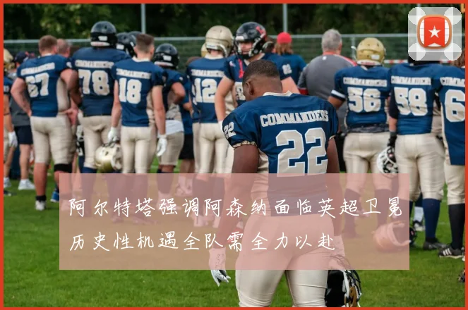 阿尔特塔强调阿森纳面临英超卫冕历史性机遇全队需全力以赴