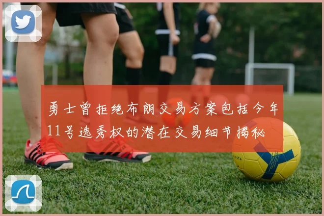 勇士曾拒绝布朗交易方案包括今年11号选秀权的潜在交易细节揭秘
