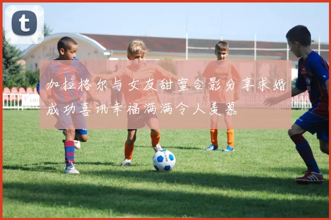 加拉格尔与女友甜蜜合影分享求婚成功喜讯幸福满满令人羡慕