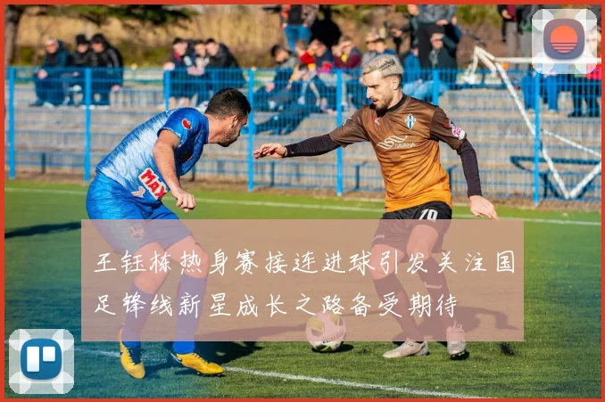 王钰栋热身赛接连进球引发关注国足锋线新星成长之路备受期待