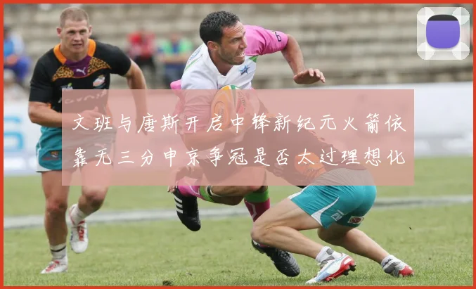 文班与唐斯开启中锋新纪元火箭依靠无三分申京争冠是否太过理想化