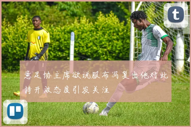 意足协主席欲说服布冯复出他对此持开放态度引发关注