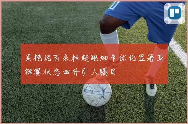 吴艳妮百米栏起跑细节优化显著亚锦赛状态回升引人瞩目