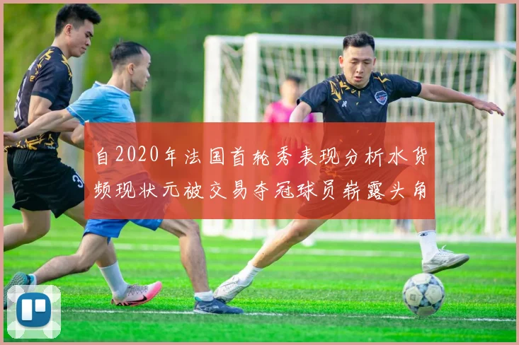 自2020年法国首轮秀表现分析水货频现状元被交易夺冠球员崭露头角