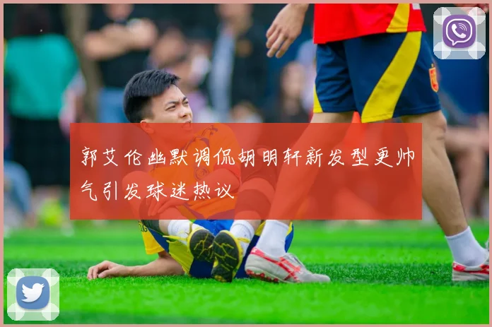 郭艾伦幽默调侃胡明轩新发型更帅气引发球迷热议