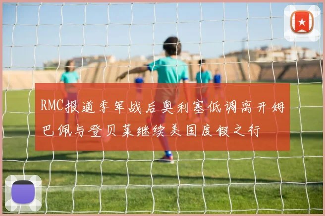 RMC报道季军战后奥利塞低调离开姆巴佩与登贝莱继续美国度假之行