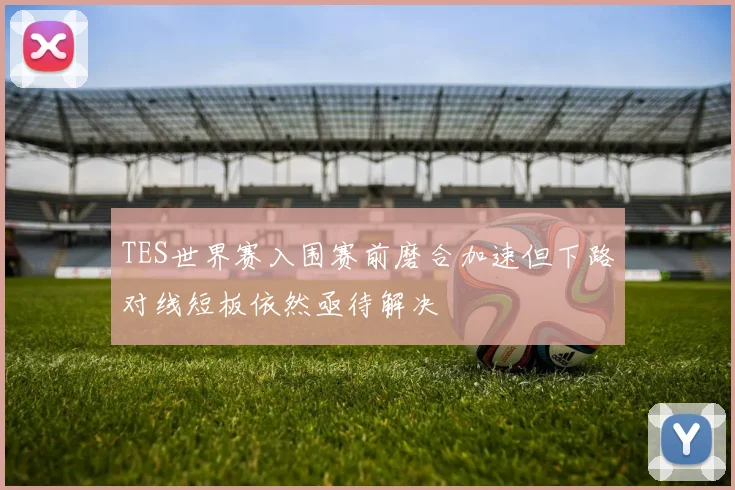 TES世界赛入围赛前磨合加速但下路对线短板依然亟待解决